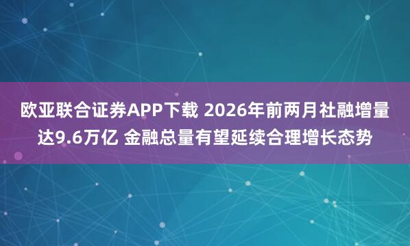 欧亚联合证券APP下载 2026年前两月社融增量达9.6万亿 金融总量有望延续合理增长态势
