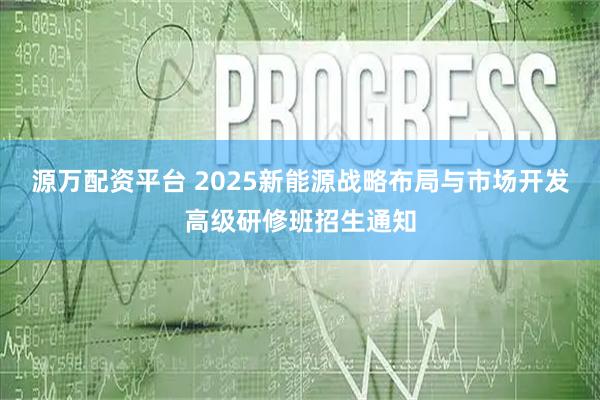 源万配资平台 2025新能源战略布局与市场开发高级研修班招生通知