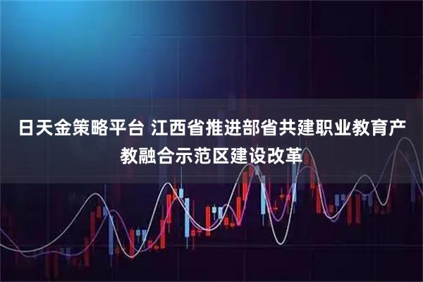 日天金策略平台 江西省推进部省共建职业教育产教融合示范区建设改革