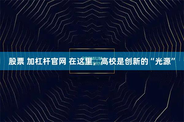 股票 加杠杆官网 在这里，高校是创新的“光源”