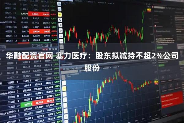 华融配资官网 塞力医疗：股东拟减持不超2%公司股份