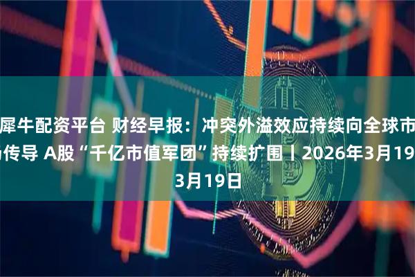 犀牛配资平台 财经早报：冲突外溢效应持续向全球市场传导 A股“千亿市值军团”持续扩围丨2026年3月19日