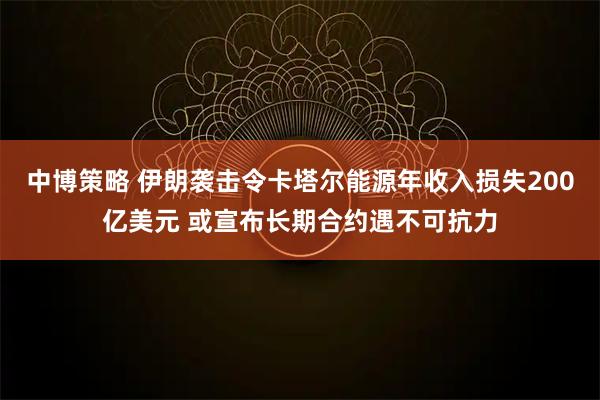 中博策略 伊朗袭击令卡塔尔能源年收入损失200亿美元 或宣布长期合约遇不可抗力