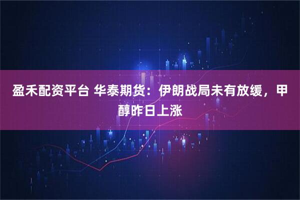 盈禾配资平台 华泰期货：伊朗战局未有放缓，甲醇昨日上涨