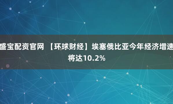 盛宝配资官网 【环球财经】埃塞俄比亚今年经济增速将达10.2%