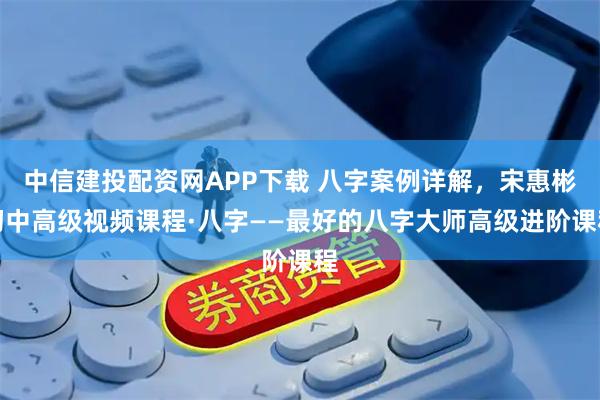 中信建投配资网APP下载 八字案例详解，宋惠彬初中高级视频课程·八字——最好的八字大师高级进阶课程