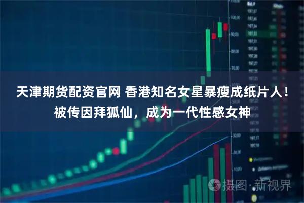 天津期货配资官网 香港知名女星暴瘦成纸片人！被传因拜狐仙，成为一代性感女神