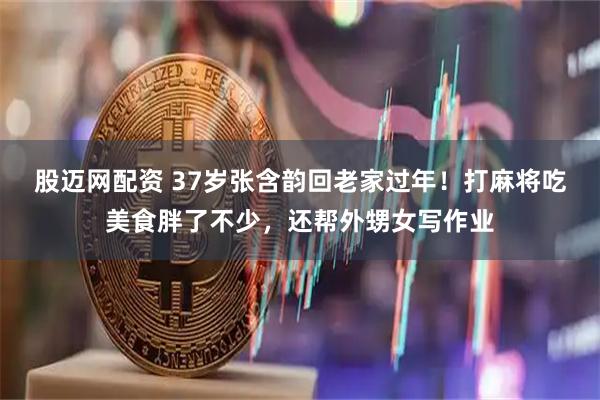 股迈网配资 37岁张含韵回老家过年！打麻将吃美食胖了不少，还帮外甥女写作业