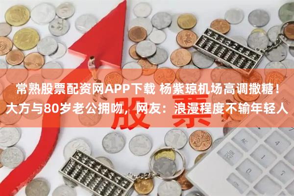常熟股票配资网APP下载 杨紫琼机场高调撒糖！大方与80岁老公拥吻，网友：浪漫程度不输年轻人