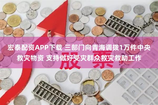 宏泰配资APP下载 三部门向青海调拨1万件中央救灾物资 支持做好受灾群众救灾救助工作