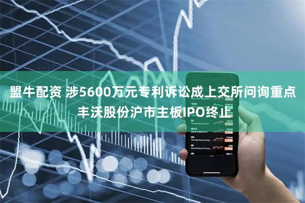 盟牛配资 涉5600万元专利诉讼成上交所问询重点 丰沃股份沪市主板IPO终止