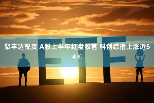 聚丰达配资 A股上半年红盘收官 科创综指上涨近54%
