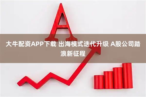大牛配资APP下载 出海模式迭代升级 A股公司踏浪新征程