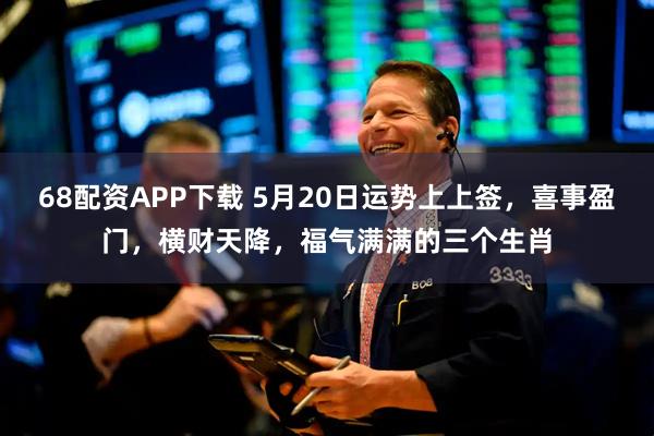 68配资APP下载 5月20日运势上上签，喜事盈门，横财天降，福气满满的三个生肖