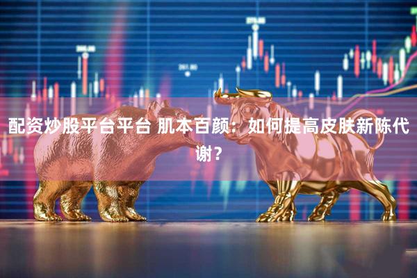 配资炒股平台平台 肌本百颜：如何提高皮肤新陈代谢？